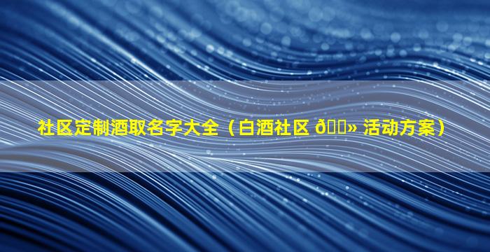 社区定制酒取名字大全（白酒社区 🌻 活动方案）